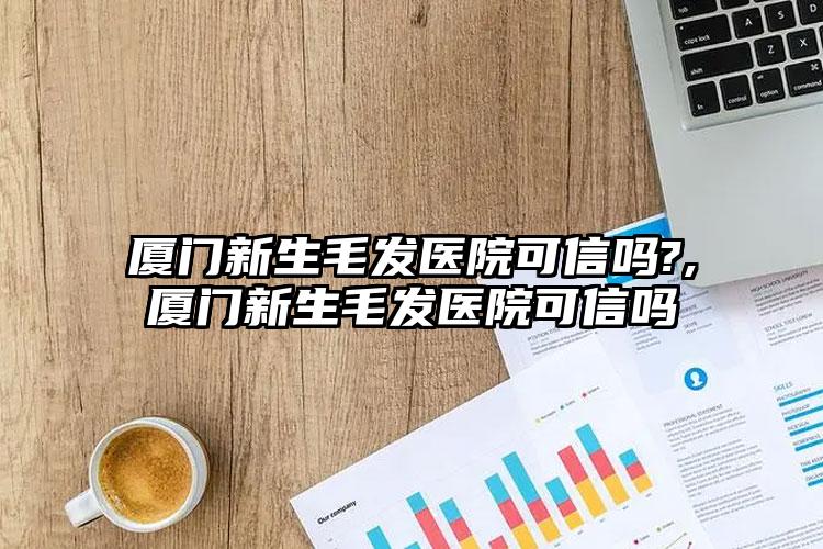 厦门新生毛发医院可信吗?,厦门新生毛发医院可信吗