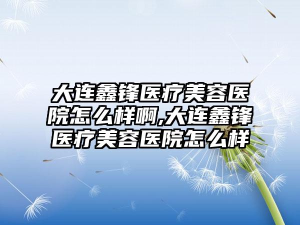 大连鑫锋医疗美容医院怎么样啊,大连鑫锋医疗美容医院怎么样