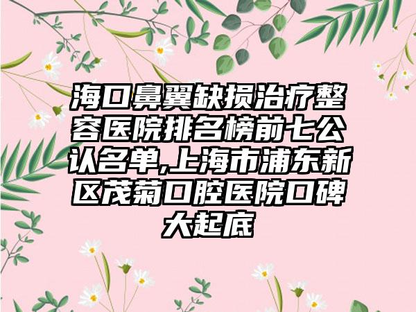 海口鼻翼缺损治疗整容医院排名榜前七公认名单,上海市浦东新区茂菊口腔医院口碑大起底