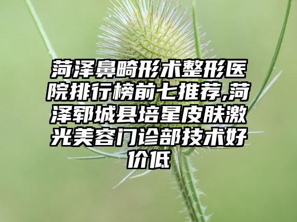 菏泽鼻畸形术整形医院排行榜前七推荐,菏泽郓城县培星皮肤激光美容门诊部技术好价低