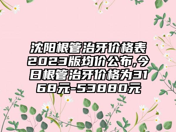 沈阳根管治牙价格表2023版均价公布,今日根管治牙价格为3168元-53880元