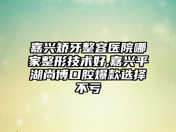 嘉兴矫牙整容医院哪家整形技术好,嘉兴平湖尚博口腔爆款选择不亏