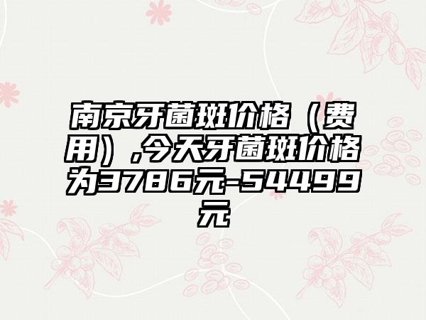 南京牙菌斑价格（费用）,今天牙菌斑价格为3786元-54499元