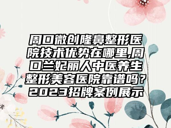 周口微创七元医院技术优势在哪里,周口兰妃丽人中医养生整形美容医院靠谱吗？2023招牌实例展示