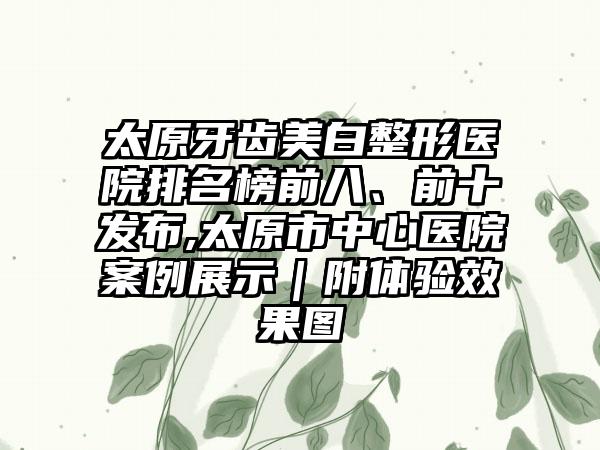 太原牙齿美白整形医院排名榜前八、前十发布,太原市中心医院实例展示｜附体验成果图