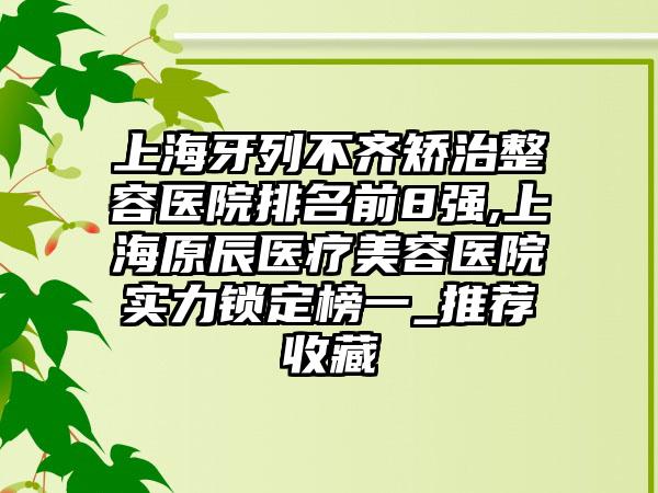 上海牙列不齐矫治整容医院排名前8强,上海原辰医疗美容医院实力锁定榜一_推荐收藏