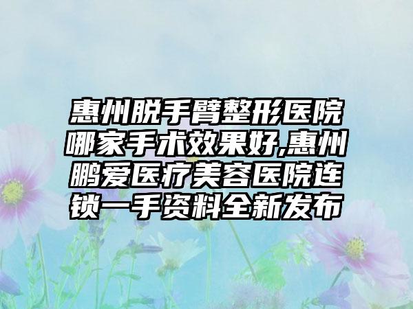 惠州脱手臂整形医院哪家手术成果好,惠州鹏爱医疗美容医院连锁一手资料全新发布