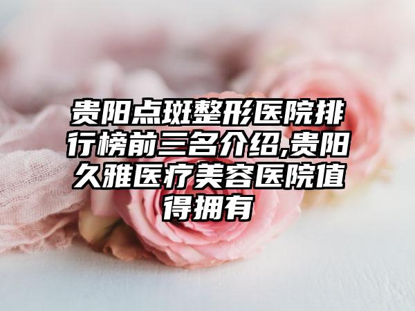 贵阳点斑整形医院排行榜前三名介绍,贵阳久雅医疗美容医院值得拥有