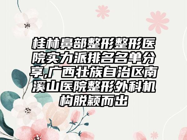 桂林鼻部整形整形医院实力派排名名单分享,广西壮族自治区南溪山医院整形外科机构脱颖而出