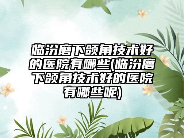 临汾磨下颌角技术好的医院有哪些(临汾磨下颌角技术好的医院有哪些呢)