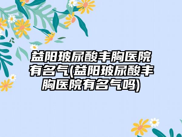 益阳玻尿酸丰胸医院有名气(益阳玻尿酸丰胸医院有名气吗)