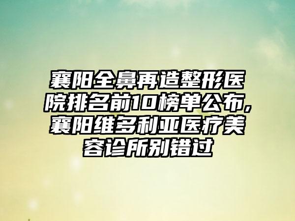 襄阳全鼻再造整形医院排名前10榜单公布,襄阳维多利亚医疗美容诊所别错过