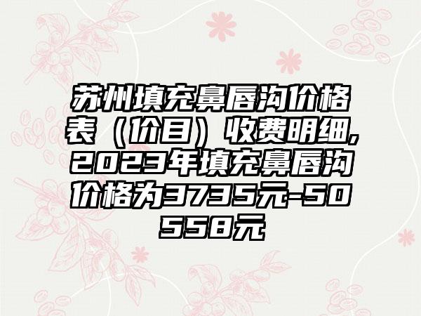 苏州填充鼻唇沟价格表（价目）收费明细,2023年填充鼻唇沟价格为3735元-50558元