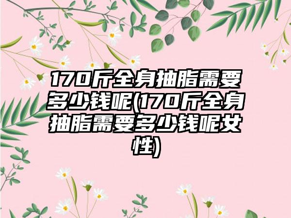 170斤全身抽脂需要多少钱呢(170斤全身抽脂需要多少钱呢女性)