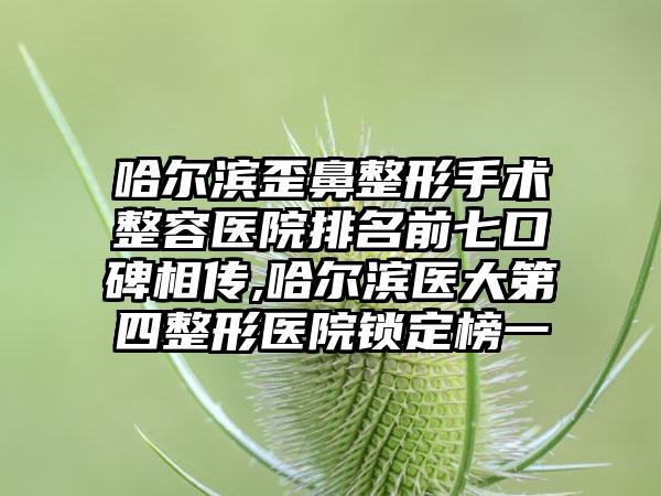 哈尔滨歪鼻整形手术整容医院排名前七口碑相传,哈尔滨医大第四整形医院锁定榜一