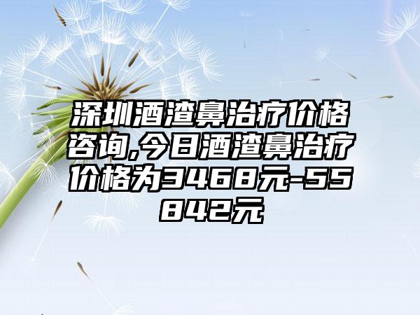 深圳酒渣鼻治疗价格咨询,今日酒渣鼻治疗价格为3468元-55842元