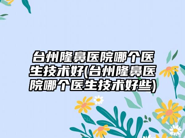 台州隆鼻医院哪个医生技术好(台州隆鼻医院哪个医生技术好些)