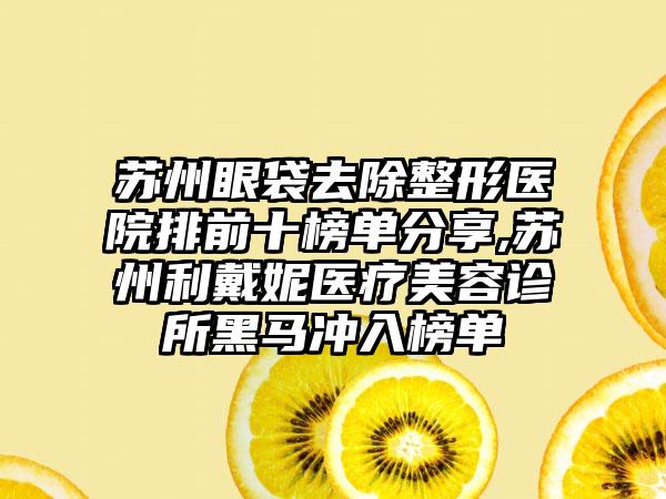 苏州眼袋去除整形医院排前十榜单分享,苏州利戴妮医疗美容诊所黑马冲入榜单