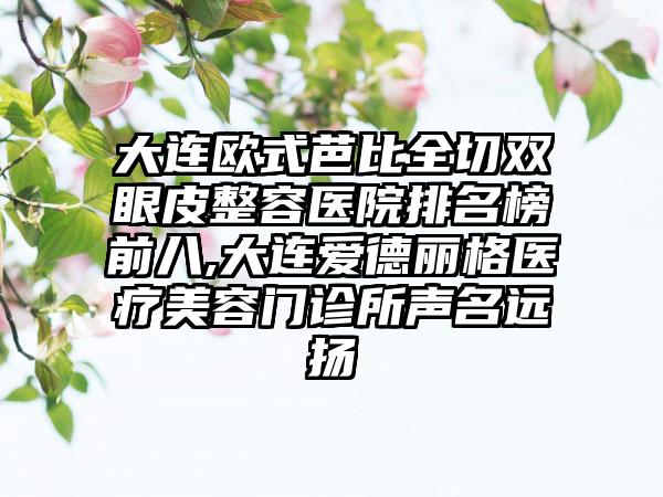 大连欧式芭比全切双眼皮整容医院排名榜前八,大连爱德丽格医疗美容门诊所声名远扬