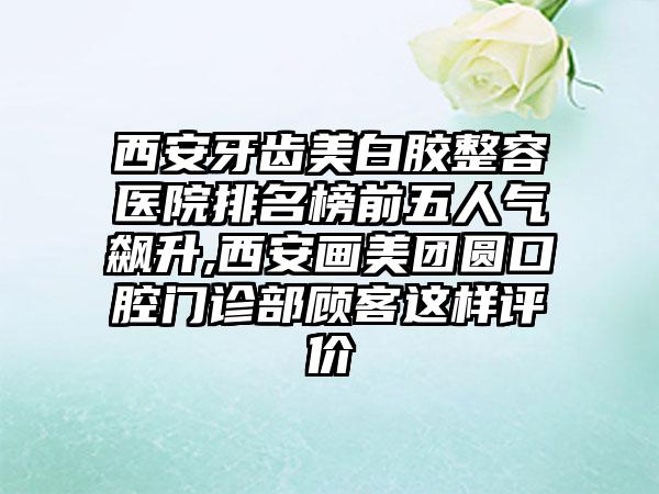 西安牙齿美白胶整容医院排名榜前五人气飙升,西安画美团圆口腔门诊部顾客这样评价