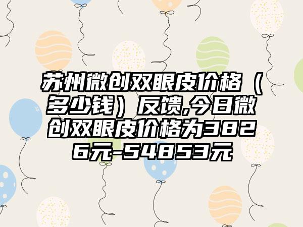 苏州微创双眼皮价格（多少钱）反馈,今日微创双眼皮价格为3826元-54853元