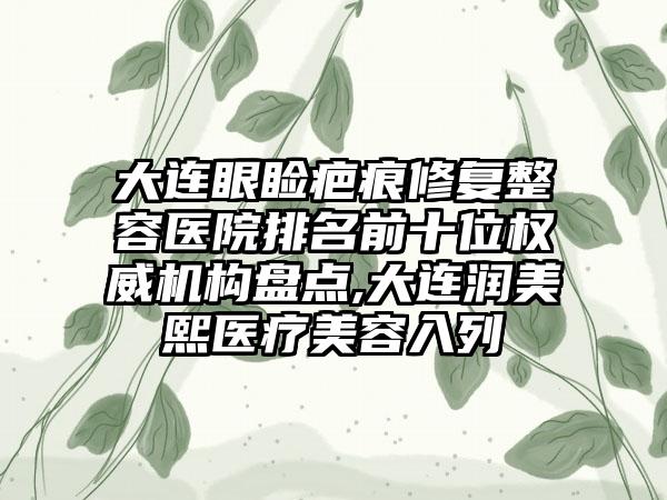 大连眼睑疤痕修复整容医院排名前十位权威机构盘点,大连润美熙医疗美容入列