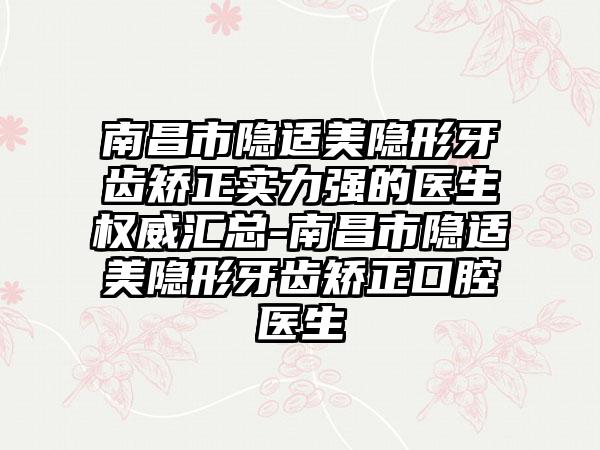 南昌市隐适美隐形牙齿矫正实力强的医生权威汇总-南昌市隐适美隐形牙齿矫正口腔医生