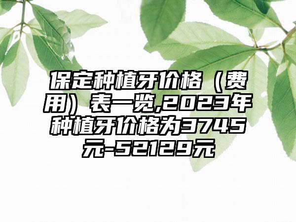 保定种植牙价格（费用）表一览,2023年种植牙价格为3745元-52129元