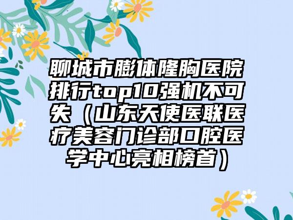 聊城市膨体隆胸医院排行top10强机不可失（山东天使医联医疗美容门诊部口腔医学中心亮相榜首）