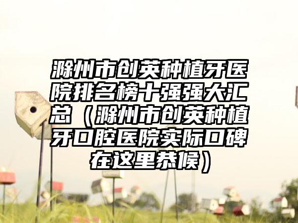 滁州市创英种植牙医院排名榜十强强大汇总（滁州市创英种植牙口腔医院实际口碑在这里恭候）