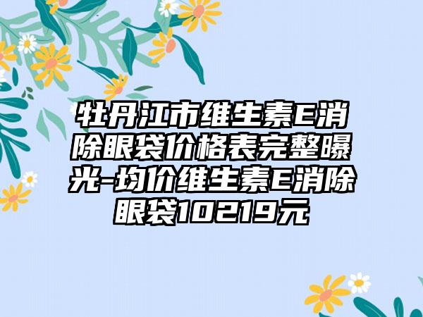 牡丹江市维生素E消除眼袋价格表完整曝光-均价维生素E消除眼袋10219元