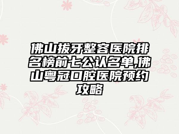 佛山拔牙整容医院排名榜前七公认名单,佛山粤冠口腔医院预约攻略