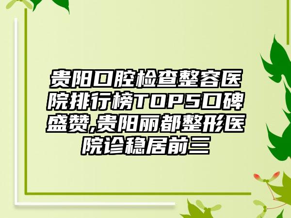 贵阳口腔检查整容医院排行榜TOP5口碑盛赞,贵阳丽都整形医院诊稳居前三