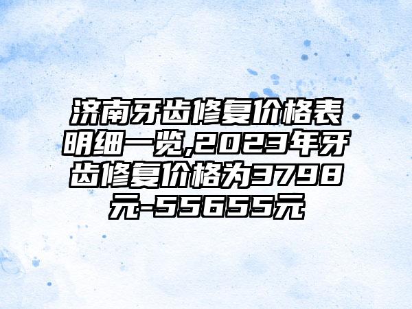 济南牙齿修复价格表明细一览,2023年牙齿修复价格为3798元-55655元