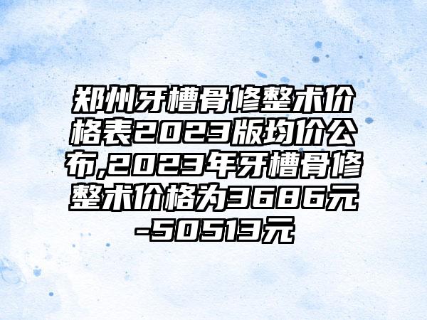 郑州牙槽骨修整术价格表2023版均价公布,2023年牙槽骨修整术价格为3686元-50513元