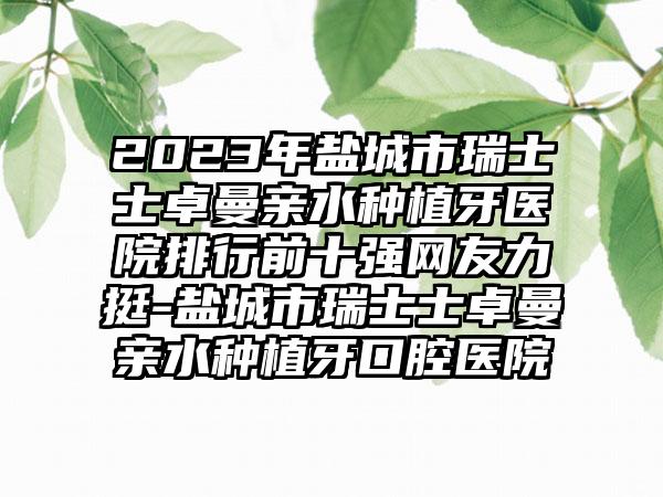 2023年盐城市瑞士士卓曼亲水种植牙医院排行前十强网友力挺-盐城市瑞士士卓曼亲水种植牙口腔医院