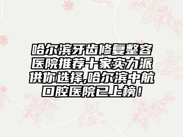 哈尔滨牙齿修复整容医院推荐十家实力派供你选择,哈尔滨中航口腔医院已上榜！