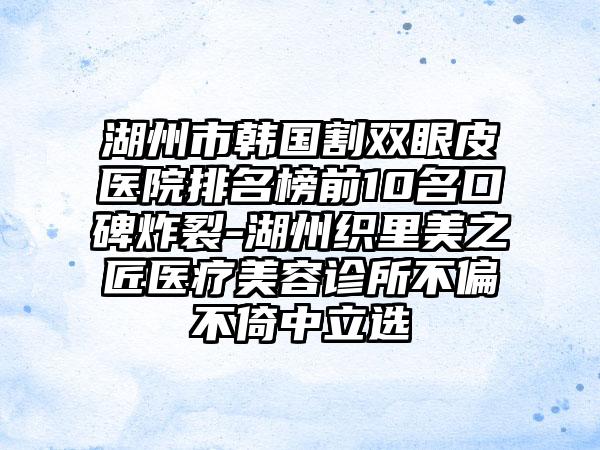 湖州市韩国割双眼皮医院排名榜前10名口碑炸裂-湖州织里美之匠医疗美容诊所不偏不倚中立选