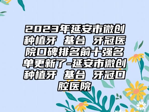 2023年延安市微创种植牙 基台 牙冠医院口碑排名前十强名单更新了-延安市微创种植牙 基台 牙冠口腔医院