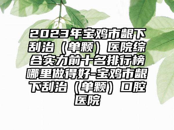 2023年宝鸡市龈下刮治（单颗）医院综合实力前十名排行榜哪里做得好-宝鸡市龈下刮治（单颗）口腔医院