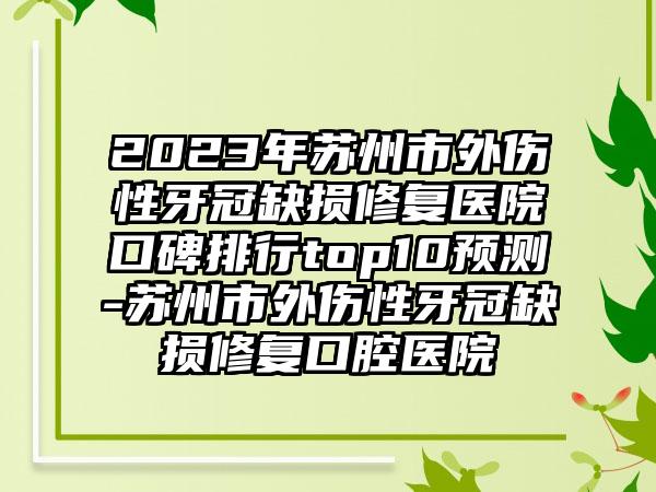 2023年苏州市外伤性牙冠缺损修复医院口碑排行top10预测-苏州市外伤性牙冠缺损修复口腔医院