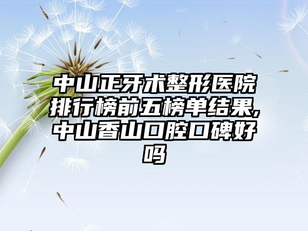 中山正牙术整形医院排行榜前五榜单结果,中山香山口腔口碑好吗