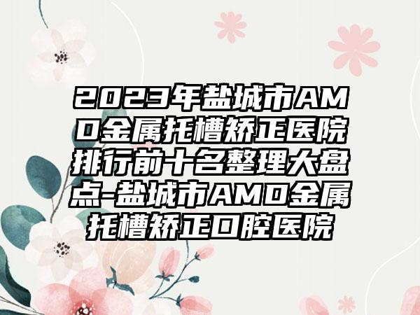 2023年盐城市AMD金属托槽矫正医院排行前十名整理大盘点-盐城市AMD金属托槽矫正口腔医院