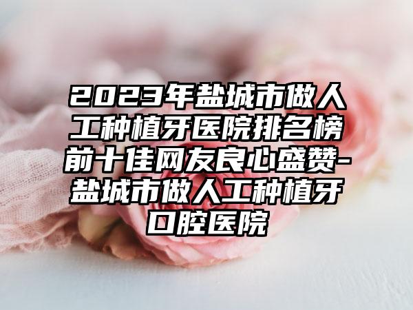 2023年盐城市做人工种植牙医院排名榜前十佳网友良心盛赞-盐城市做人工种植牙口腔医院