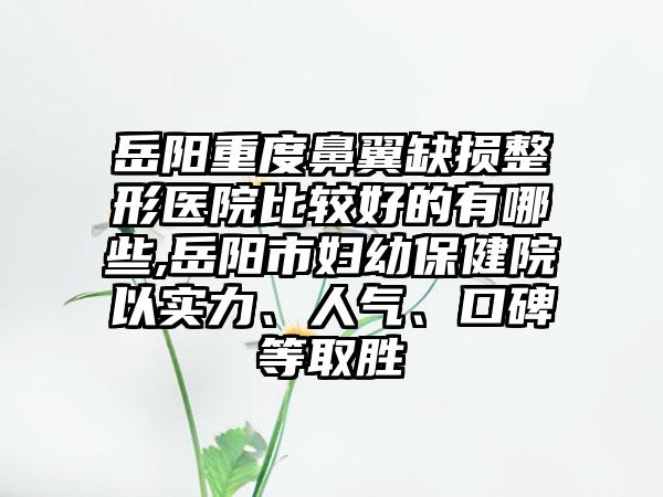 岳阳重度鼻翼缺损整形医院比较好的有哪些,岳阳市妇幼保健院以实力、人气、口碑等取胜