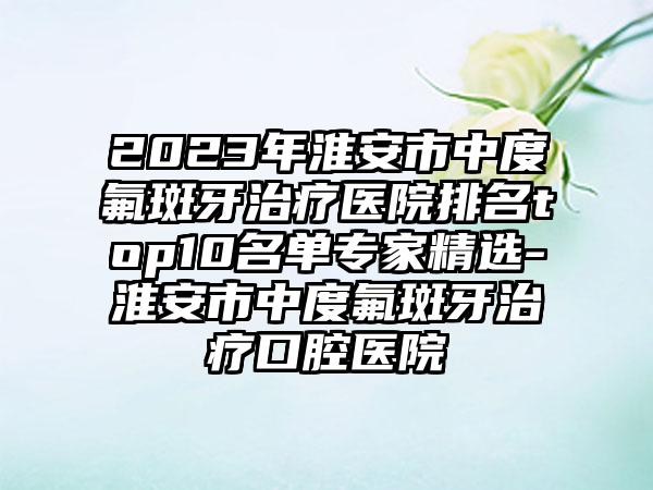 2023年淮安市中度氟斑牙治疗医院排名top10名单骨干医生精选-淮安市中度氟斑牙治疗口腔医院