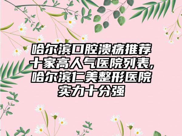 哈尔滨口腔溃疡推荐十家高人气医院列表,哈尔滨仁美整形医院实力十分强