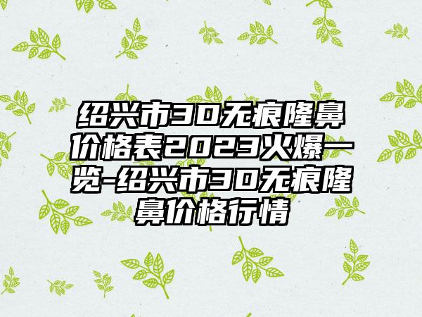 绍兴市3D无痕隆鼻价格表2023火爆一览-绍兴市3D无痕隆鼻价格行情