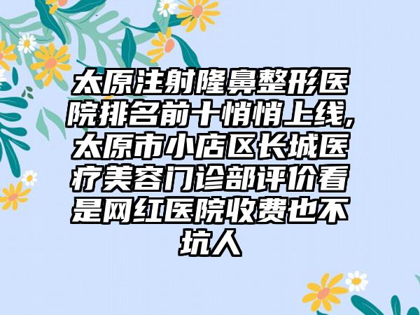 太原注射七元医院排名前十悄悄上线,太原市小店区长城医疗美容门诊部评价看是网红医院收费也不坑人