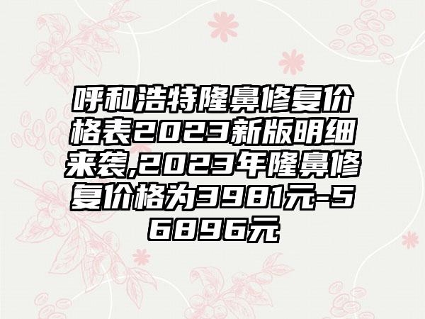 呼和浩特隆鼻修复价格表2023新版明细来袭,2023年隆鼻修复价格为3981元-56896元